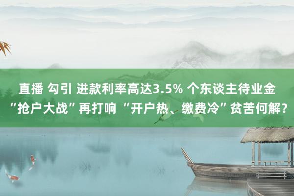 直播 勾引 进款利率高达3.5% 个东谈主待业金“抢户大战”再打响 “开户热、缴费冷”贫苦何解？