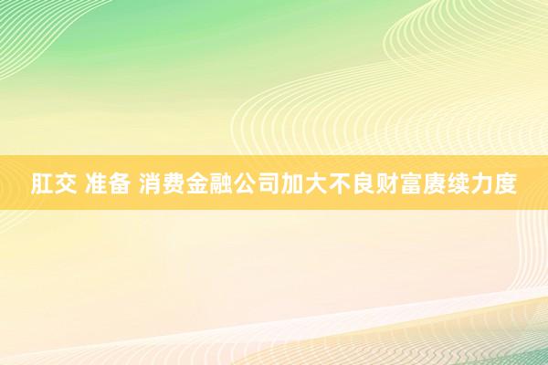 肛交 准备 消费金融公司加大不良财富赓续力度