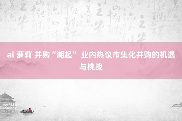 ai 萝莉 并购“潮起” 业内热议市集化并购的机遇与挑战