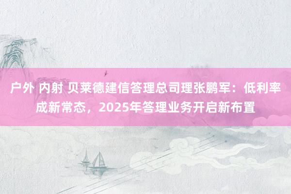 户外 内射 贝莱德建信答理总司理张鹏军：低利率成新常态，2025年答理业务开启新布置