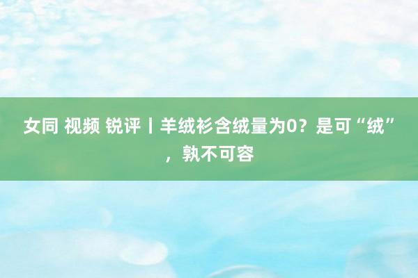 女同 视频 锐评丨羊绒衫含绒量为0？是可“绒”，孰不可容