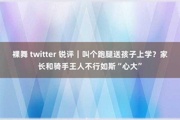 裸舞 twitter 锐评｜叫个跑腿送孩子上学？家长和骑手王人不行如斯“心大”