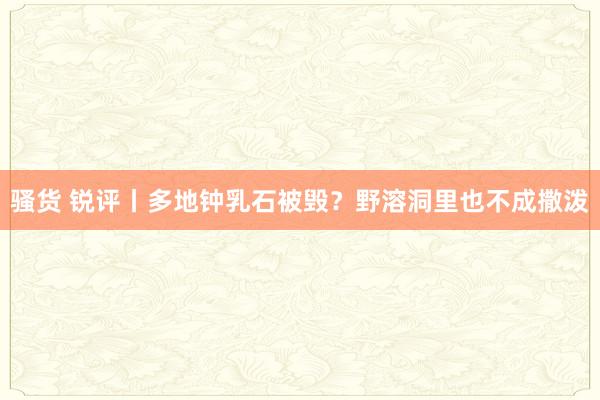 骚货 锐评丨多地钟乳石被毁？野溶洞里也不成撒泼