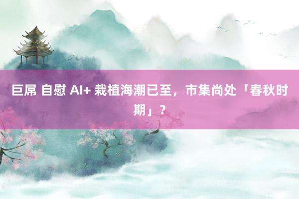 巨屌 自慰 AI+ 栽植海潮已至，市集尚处「春秋时期」？