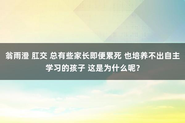 翁雨澄 肛交 总有些家长即便累死 也培养不出自主学习的孩子 这是为什么呢？