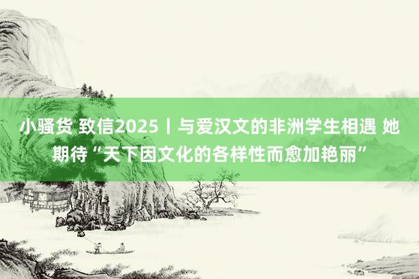 小骚货 致信2025丨与爱汉文的非洲学生相遇 她期待“天下因文化的各样性而愈加艳丽”