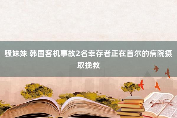 骚妹妹 韩国客机事故2名幸存者正在首尔的病院摄取挽救