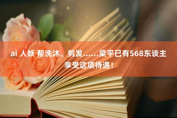 ai 人妖 帮洗沐、剪发......梁平已有568东谈主享受这项待遇！