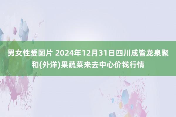 男女性爱图片 2024年12月31日四川成皆龙泉聚和(外洋)果蔬菜来去中心价钱行情