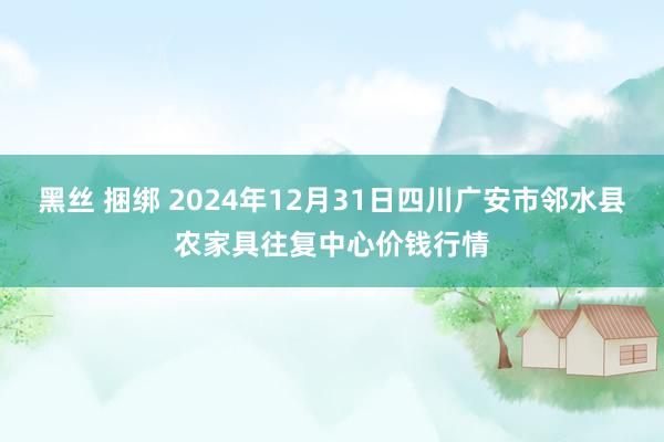 黑丝 捆绑 2024年12月31日四川广安市邻水县农家具往复中心价钱行情