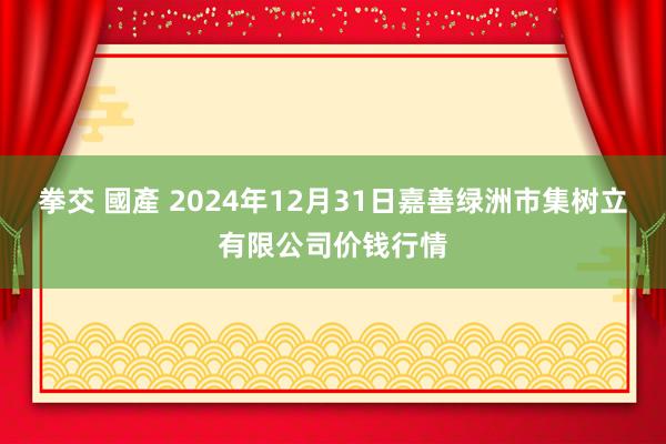 拳交 國產 2024年12月31日嘉善绿洲市集树立有限公司价钱行情