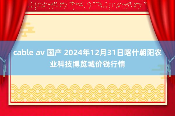 cable av 国产 2024年12月31日喀什朝阳农业科技博览城价钱行情