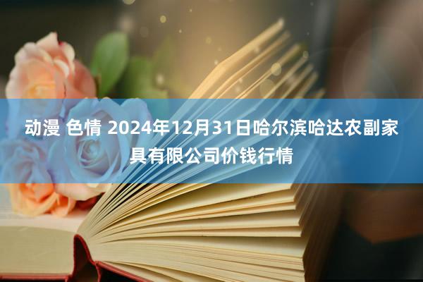 动漫 色情 2024年12月31日哈尔滨哈达农副家具有限公司价钱行情