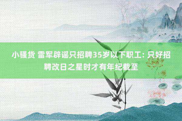 小骚货 雷军辟谣只招聘35岁以下职工: 只好招聘改日之星时才有年纪截至