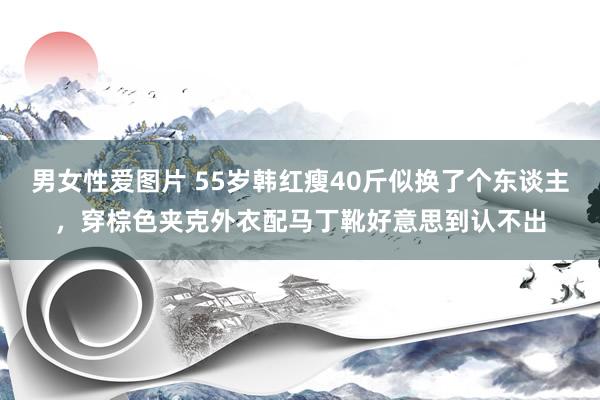 男女性爱图片 55岁韩红瘦40斤似换了个东谈主，穿棕色夹克外衣配马丁靴好意思到认不出