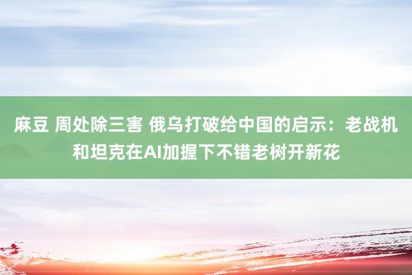 麻豆 周处除三害 俄乌打破给中国的启示：老战机和坦克在AI加握下不错老树开新花