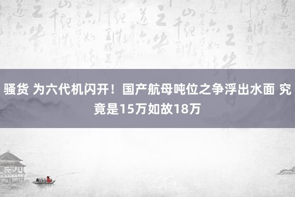 骚货 为六代机闪开！国产航母吨位之争浮出水面 究竟是15万如故18万