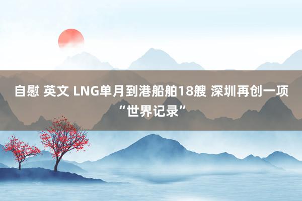 自慰 英文 LNG单月到港船舶18艘 深圳再创一项“世界记录”