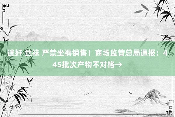 迷奸 丝袜 严禁坐褥销售！商场监管总局通报：445批次产物不对格→