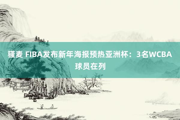 骚麦 FIBA发布新年海报预热亚洲杯：3名WCBA球员在列