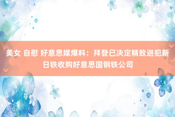 美女 自慰 好意思媒爆料：拜登已决定精致进犯新日铁收购好意思国钢铁公司