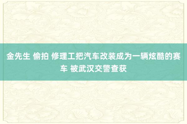 金先生 偷拍 修理工把汽车改装成为一辆炫酷的赛车 被武汉交警查获