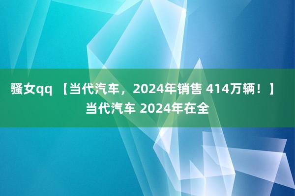 骚女qq 【当代汽车，2024年销售 414万辆！】 当代汽车 2024年在全