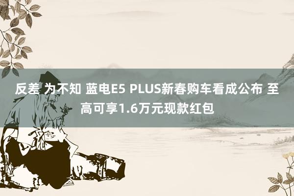 反差 为不知 蓝电E5 PLUS新春购车看成公布 至高可享1.6万元现款红包