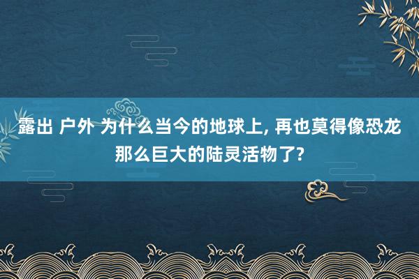 露出 户外 为什么当今的地球上， 再也莫得像恐龙那么巨大的陆灵活物了?