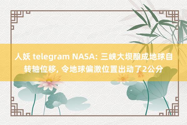 人妖 telegram NASA: 三峡大坝酿成地球自转轴位移， 令地球偏激位置出动了2公分