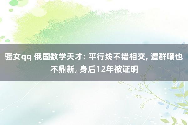 骚女qq 俄国数学天才: 平行线不错相交， 遭群嘲也不鼎新， 身后12年被证明