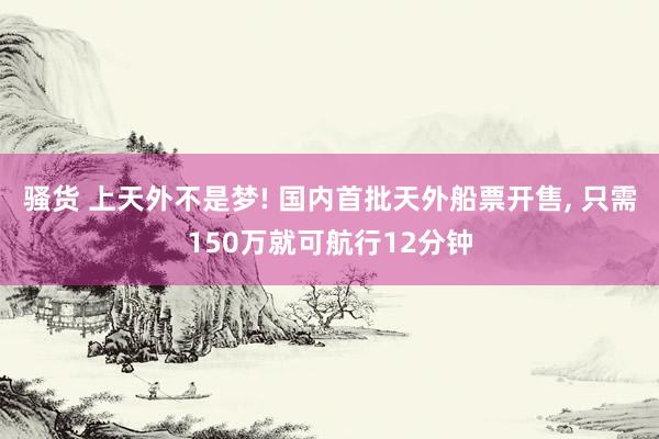 骚货 上天外不是梦! 国内首批天外船票开售， 只需150万就可航行12分钟