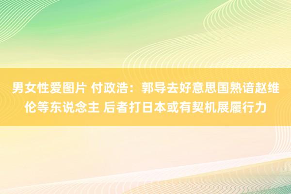 男女性爱图片 付政浩：郭导去好意思国熟谙赵维伦等东说念主 后者打日本或有契机展履行力