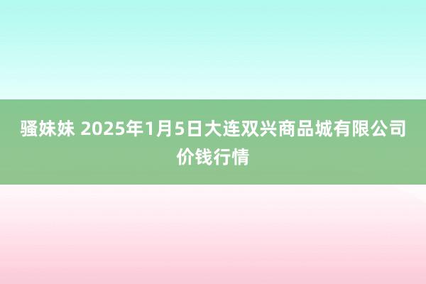 骚妹妹 2025年1月5日大连双兴商品城有限公司价钱行情