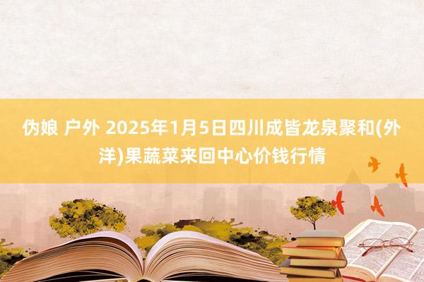 伪娘 户外 2025年1月5日四川成皆龙泉聚和(外洋)果蔬菜来回中心价钱行情