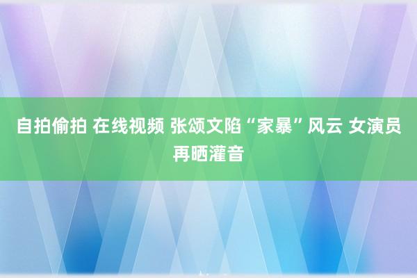 自拍偷拍 在线视频 张颂文陷“家暴”风云 女演员再晒灌音