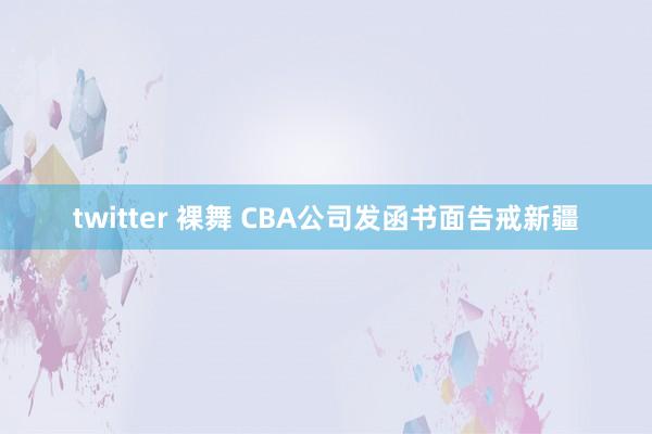 twitter 裸舞 CBA公司发函书面告戒新疆