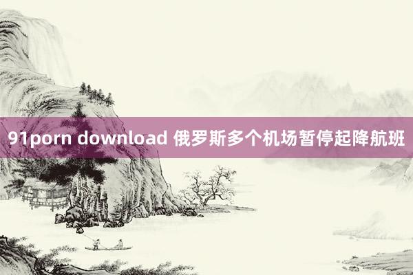 91porn download 俄罗斯多个机场暂停起降航班