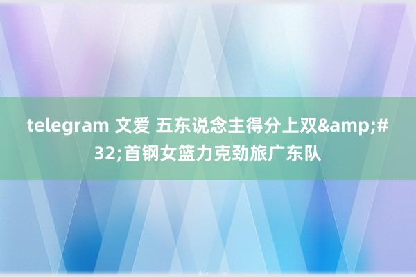 telegram 文爱 五东说念主得分上双&#32;首钢女篮力克劲旅广东队