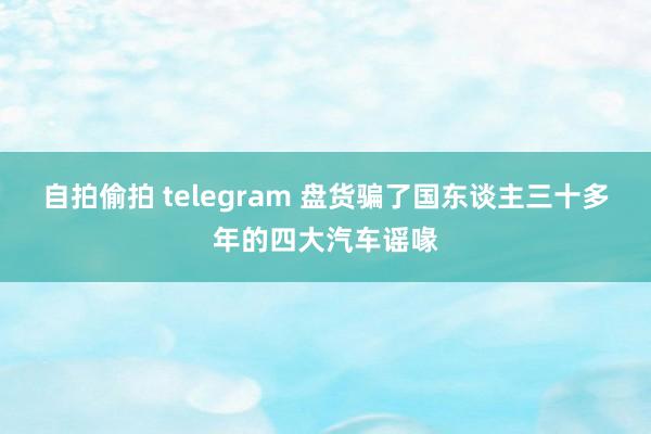 自拍偷拍 telegram 盘货骗了国东谈主三十多年的四大汽车谣喙