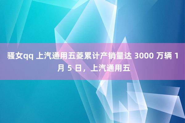 骚女qq 上汽通用五菱累计产销量达 3000 万辆 1 月 5 日，上汽通用五