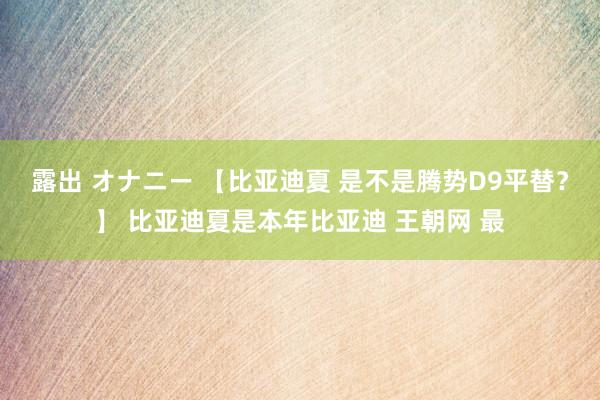 露出 オナニー 【比亚迪夏 是不是腾势D9平替？】 比亚迪夏是本年比亚迪 王朝网 最