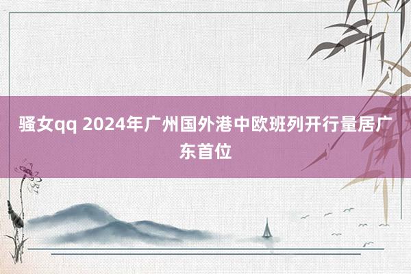 骚女qq 2024年广州国外港中欧班列开行量居广东首位