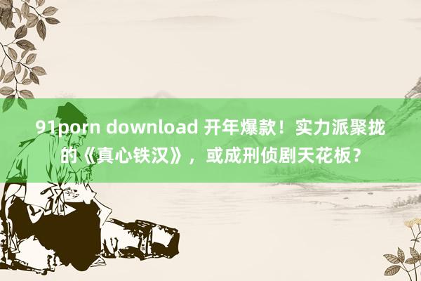 91porn download 开年爆款！实力派聚拢的《真心铁汉》，或成刑侦剧天花板？