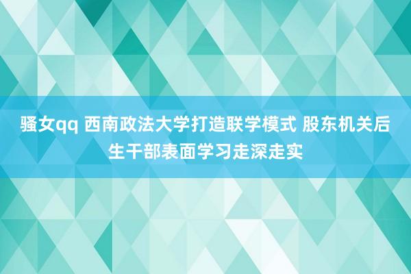 骚女qq 西南政法大学打造联学模式 股东机关后生干部表面学习走深走实