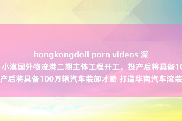 hongkongdoll porn videos 深圳港首个汽车专用滚装船埠——小漠国外物流港二期主体工程开工，投产后将具备100万辆汽车装卸才略 打造华南汽车滚装外贸关键港