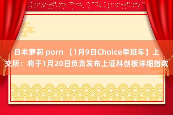 日本萝莉 porn 【1月9日Choice早班车】上交所：将于1月20日负责发布上证科创板详细指数