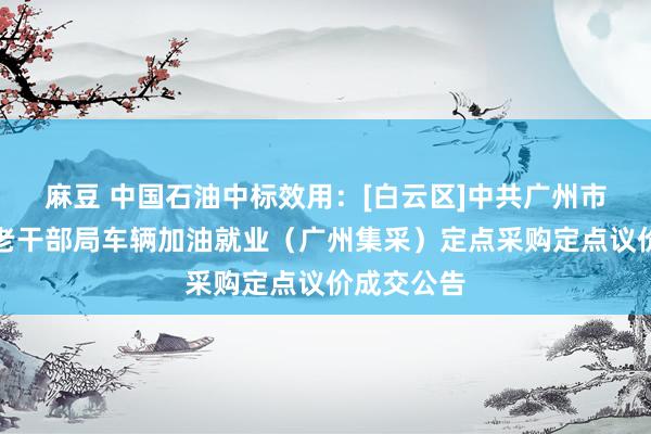 麻豆 中国石油中标效用：[白云区]中共广州市白云区委老干部局车辆加油就业（广州集采）定点采购定点议价成交公告