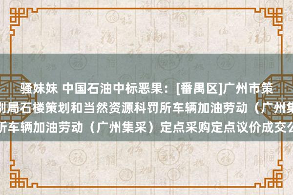 骚妹妹 中国石油中标恶果：[番禺区]广州市策划和当然资源局番禺差别局石楼策划和当然资源科罚所车辆加油劳动（广州集采）定点采购定点议价成交公告