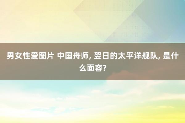 男女性爱图片 中国舟师， 翌日的太平洋舰队， 是什么面容?